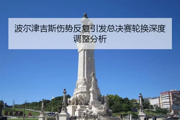 波尔津吉斯伤势反复引发总决赛轮换深度调整分析 | jiuyou