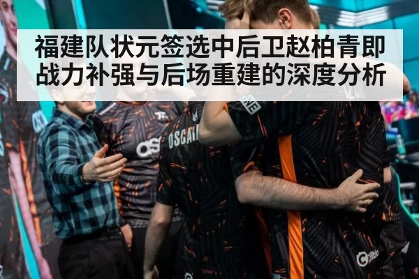 福建队状元签选中后卫赵柏青即战力补强与后场重建的深度分析