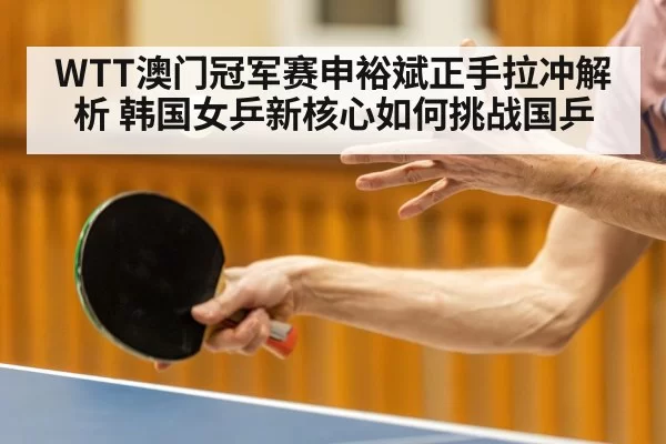 WTT澳门冠军赛申裕斌正手拉冲解析 韩国女乒新核心如何挑战国乒